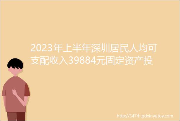 2023年上半年深圳居民人均可支配收入39884元固定资产投资同比增长131深圳重大交易平台推介会在上海举行深圳特事